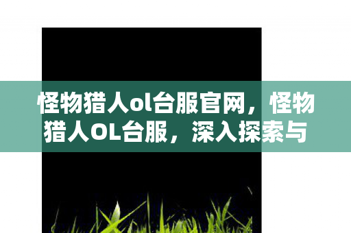 怪物猎人ol台服官网，怪物猎人OL台服，深入探索与独特体验