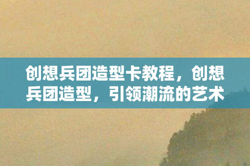 创想兵团造型卡教程，创想兵团造型，引领潮流的艺术创作力量