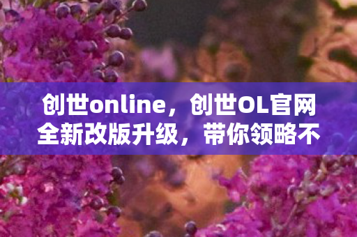 创世online，创世OL官网全新改版升级，带你领略不一样的奇幻世界！