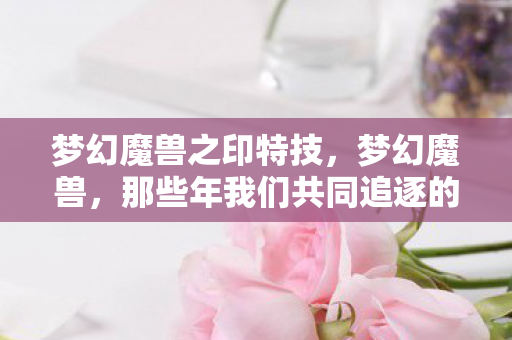 梦幻魔兽之印特技，梦幻魔兽，那些年我们共同追逐的荣耀