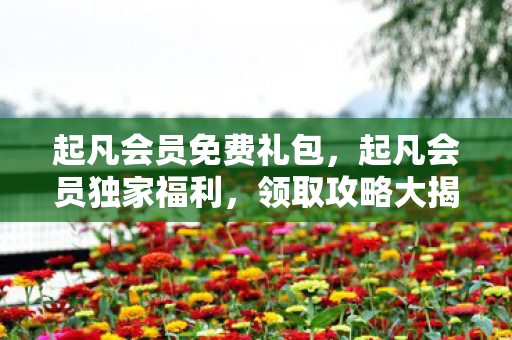 起凡会员免费礼包，起凡会员独家福利，领取攻略大揭秘！