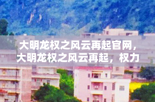大明龙权之风云再起官网，大明龙权之风云再起，权力与荣耀的较量