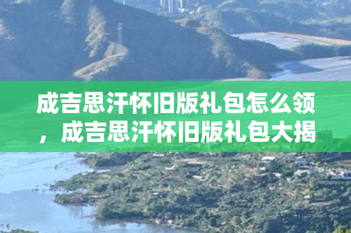 成吉思汗怀旧版礼包怎么领，成吉思汗怀旧版礼包大揭秘