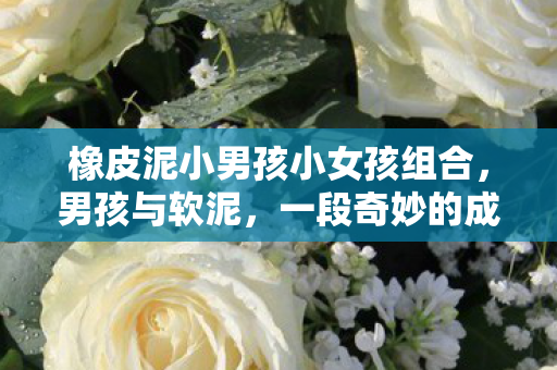 橡皮泥小男孩小女孩组合，男孩与软泥，一段奇妙的成长故事