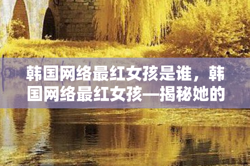 韩国网络最红女孩是谁，韩国网络最红女孩—揭秘她的魅力与影响力