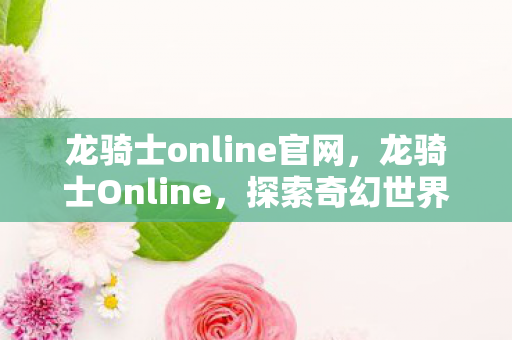 龙骑士online官网，龙骑士Online，探索奇幻世界的无尽魅力