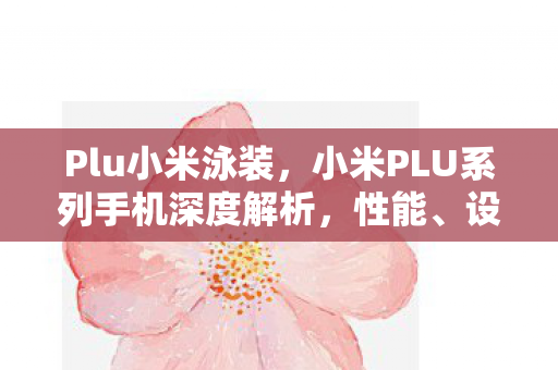 Plu小米泳装，小米PLU系列手机深度解析，性能、设计与价值