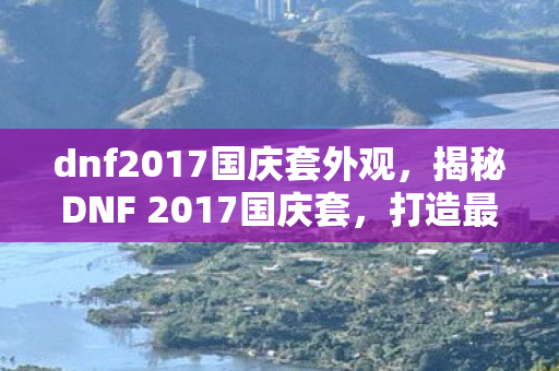 dnf2017国庆套外观，揭秘DNF 2017国庆套，打造最强角色的必备之选
