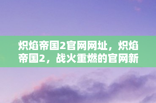 炽焰帝国2官网网址，炽焰帝国2，战火重燃的官网新纪元