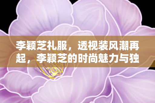 李颖芝礼服，透视装风潮再起，李颖芝的时尚魅力与独特风格