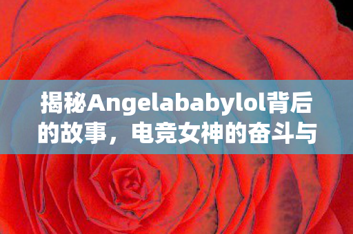 揭秘Angelababylol背后的故事，电竞女神的奋斗与成功之路