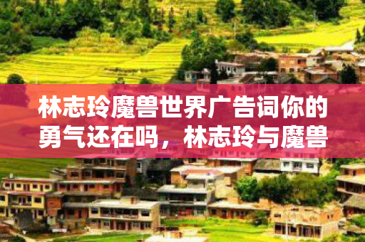 林志玲魔兽世界广告词你的勇气还在吗，林志玲与魔兽世界的奇幻之旅