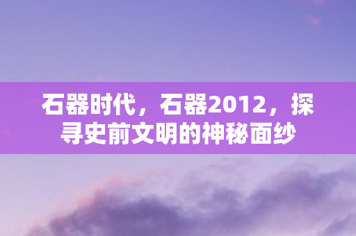 石器时代，石器2012，探寻史前文明的神秘面纱