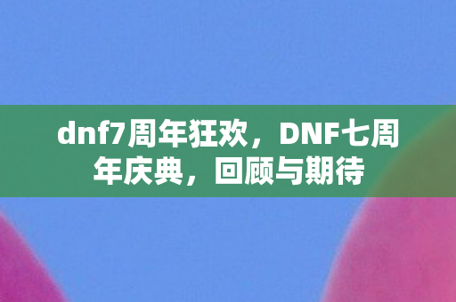 dnf7周年狂欢，DNF七周年庆典，回顾与期待