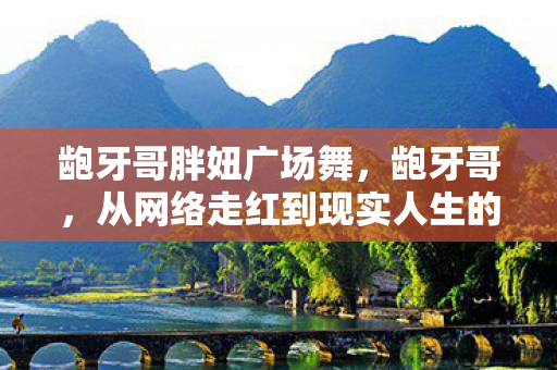 龅牙哥胖妞广场舞，龅牙哥，从网络走红到现实人生的转变