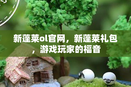 新蓬莱ol官网，新蓬莱礼包，游戏玩家的福音