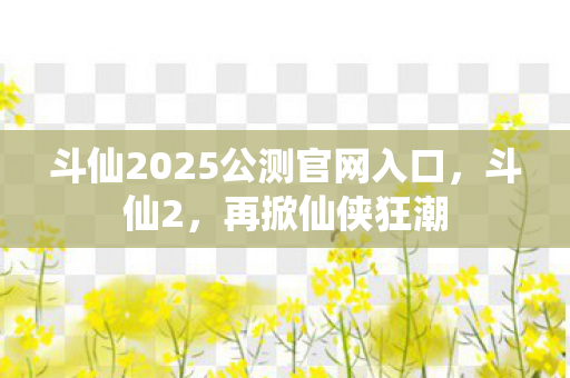 斗仙2025公测官网入口，斗仙2，再掀仙侠狂潮