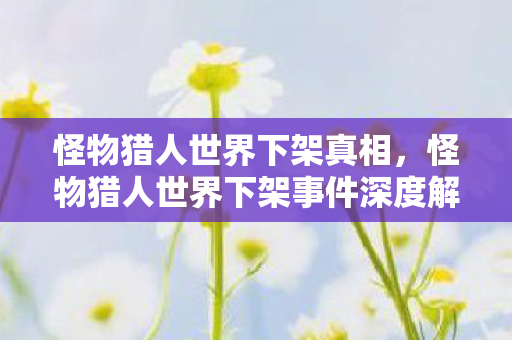 怪物猎人世界下架真相，怪物猎人世界下架事件深度解析