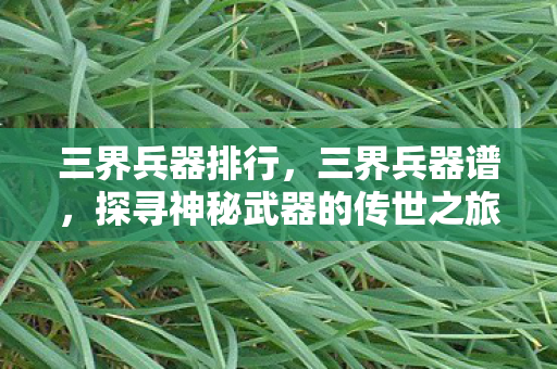 三界兵器排行，三界兵器谱，探寻神秘武器的传世之旅