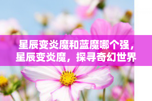 星辰变炎魔和蓝魔哪个强，星辰变炎魔，探寻奇幻世界的无尽奥秘