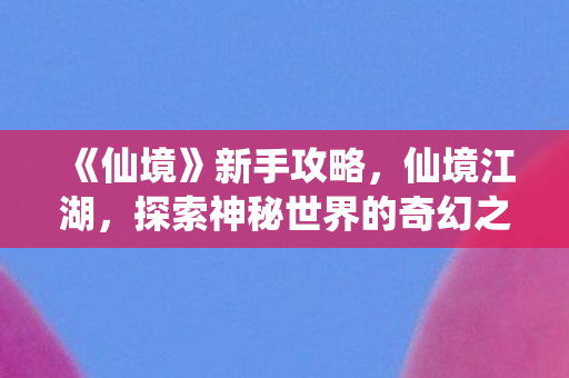 《仙境》新手攻略，仙境江湖，探索神秘世界的奇幻之旅