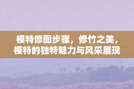 模特修图步骤，修竹之美，模特的独特魅力与风采展现