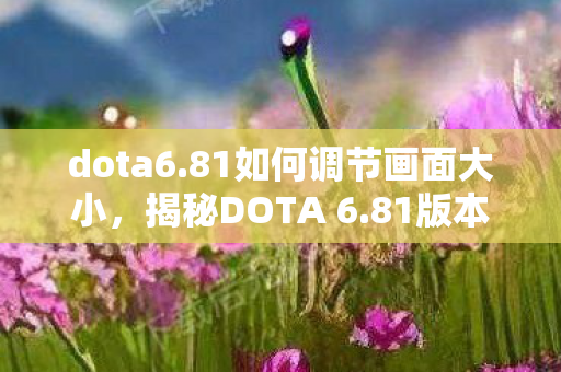 dota6.81如何调节画面大小，揭秘DOTA 6.81版本更新，深度解析新特性与改动