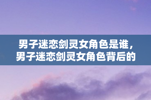 男子迷恋剑灵女角色是谁，男子迷恋剑灵女角色背后的故事