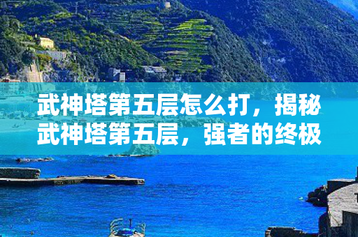 武神塔第五层怎么打，揭秘武神塔第五层，强者的终极试炼场