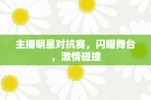 主播明星对抗赛，闪耀舞台，激情碰撞