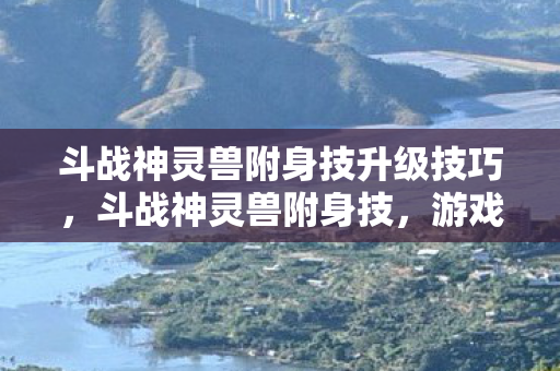 斗战神灵兽附身技升级技巧，斗战神灵兽附身技，游戏中的神秘力量