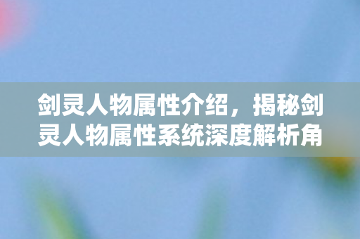 剑灵人物属性介绍，揭秘剑灵人物属性系统深度解析角色成长要素