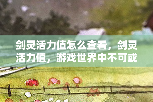 剑灵活力值怎么查看，剑灵活力值，游戏世界中不可或缺的重要元素
