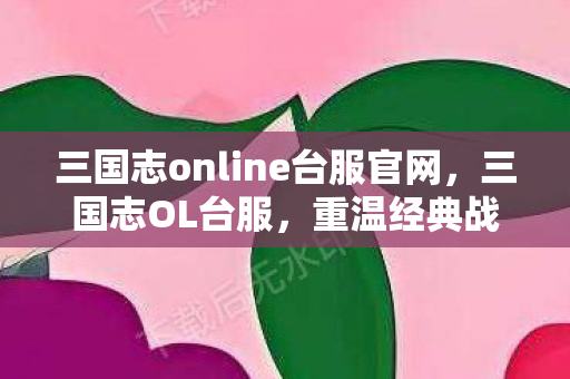 三国志online台服官网，三国志OL台服，重温经典战略之作的魅力时光