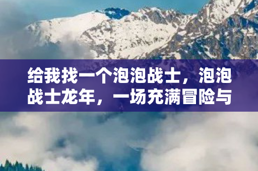 给我找一个泡泡战士，泡泡战士龙年，一场充满冒险与勇气的奇幻之旅