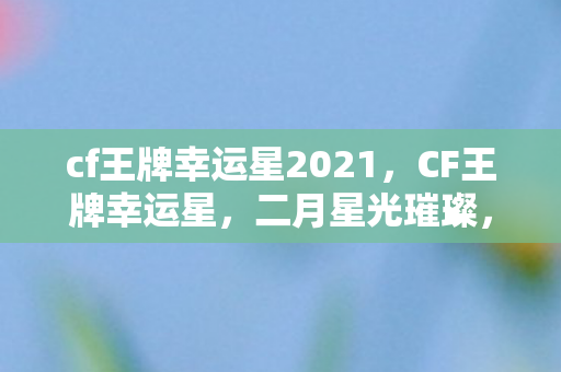 cf王牌幸运星2021，CF王牌幸运星，二月星光璀璨，你的荣耀时刻已至！