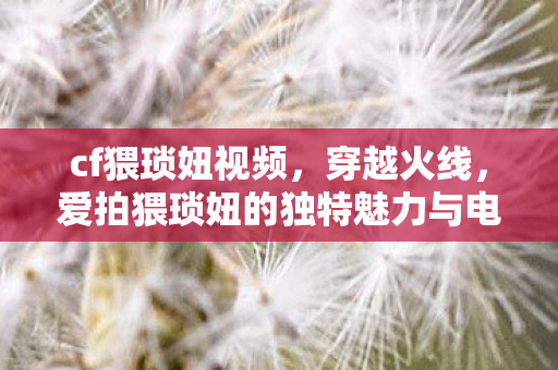 cf猥琐妞视频，穿越火线，爱拍猥琐妞的独特魅力与电竞风采