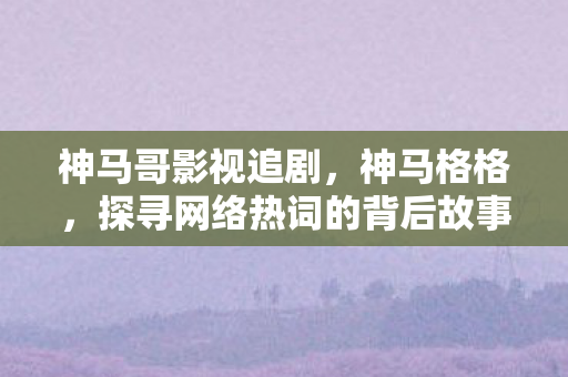 神马哥影视追剧，神马格格，探寻网络热词的背后故事