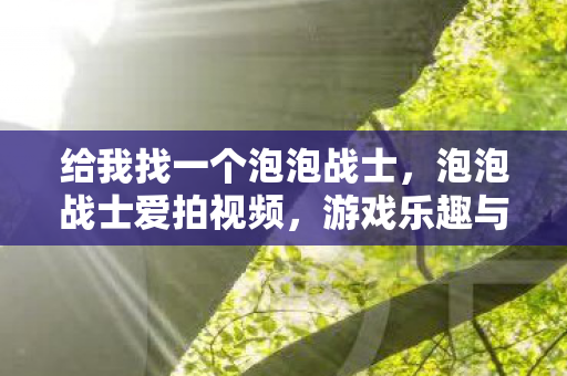 给我找一个泡泡战士，泡泡战士爱拍视频，游戏乐趣与创作激情的完美结合