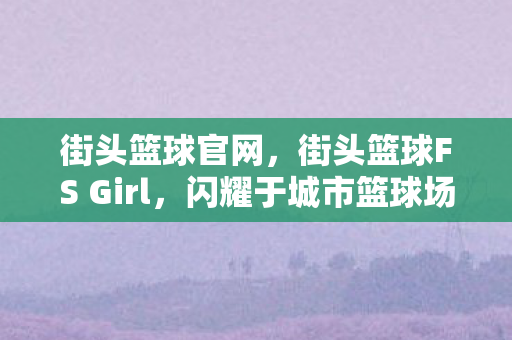 街头篮球官网，街头篮球FS Girl，闪耀于城市篮球场的篮球女神