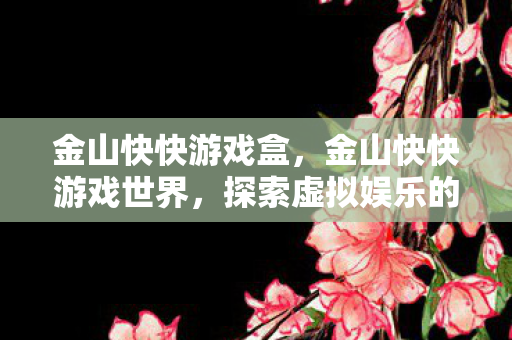 金山快快游戏盒，金山快快游戏世界，探索虚拟娱乐的新纪元