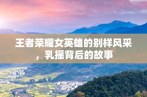 王者荣耀女英雄的别样风采，乳摇背后的故事