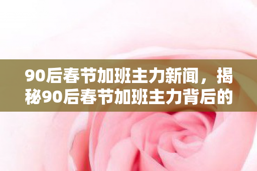90后春节加班主力新闻，揭秘90后春节加班主力背后的故事
