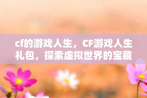 cf的游戏人生，CF游戏人生礼包，探索虚拟世界的宝藏