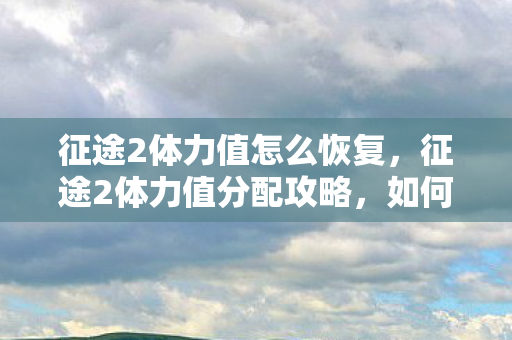 征途2体力值怎么恢复，征途2体力值分配攻略，如何最大化利用你的体力值？