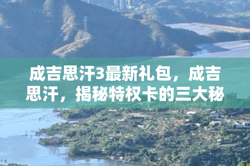 成吉思汗3最新礼包，成吉思汗，揭秘特权卡的三大秘密