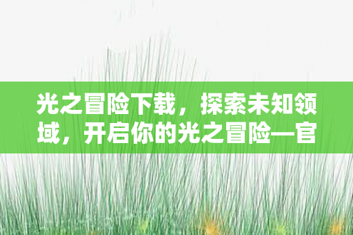 光之冒险下载，探索未知领域，开启你的光之冒险—官网独家解析