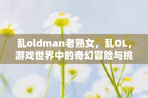 乱oldman老熟女，乱OL，游戏世界中的奇幻冒险与挑战