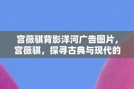 宫薇骐背影洋河广告图片，宫薇骐，探寻古典与现代的交融之美