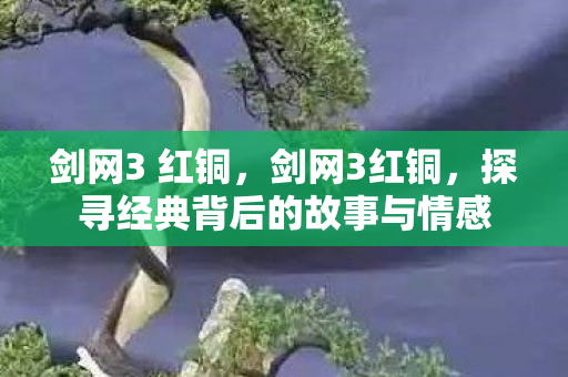 剑网3 红铜，剑网3红铜，探寻经典背后的故事与情感